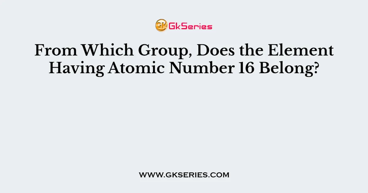 From Which Group, Does the Element Having Atomic Number 16 Belong?