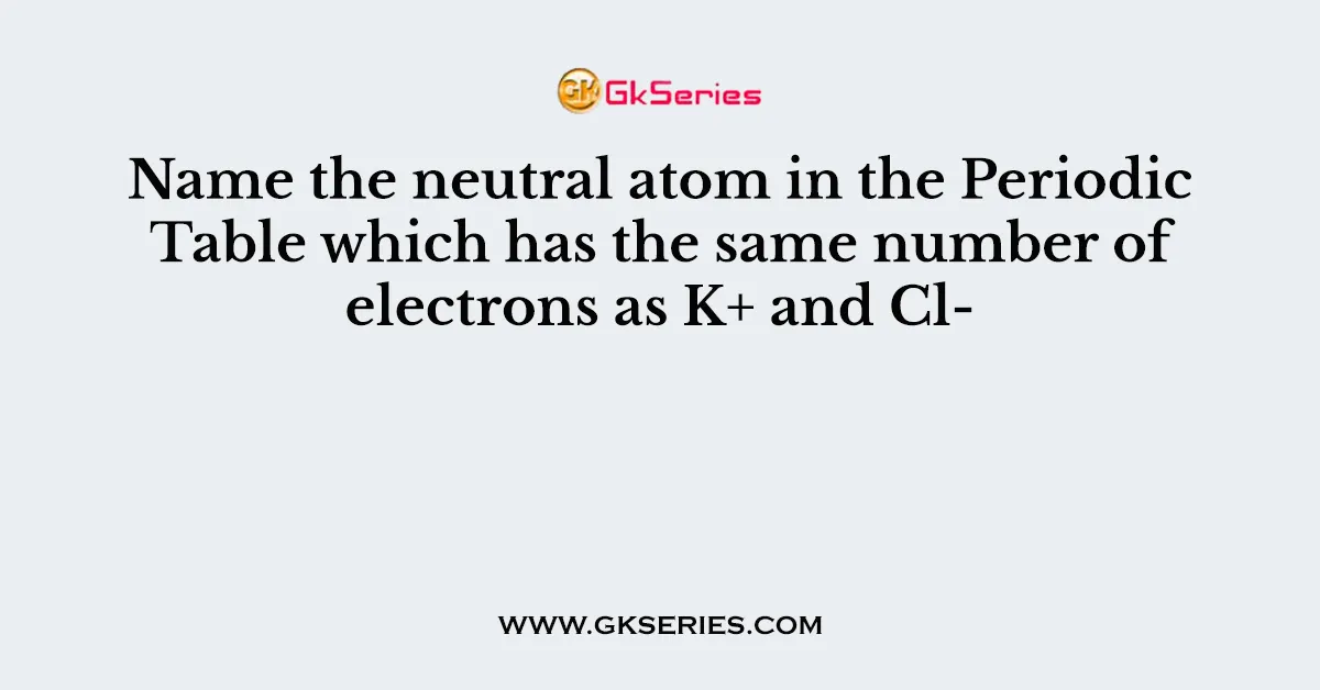 Name the neutral atom in the Periodic Table which has the same number of electrons as K+ and Cl-