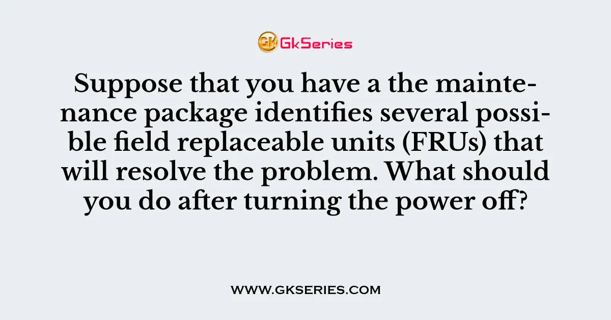 Suppose that you have a the maintenance package identifies several possible field replaceable units (FRUs) that will resolve the problem. What should you do after turning the power off?