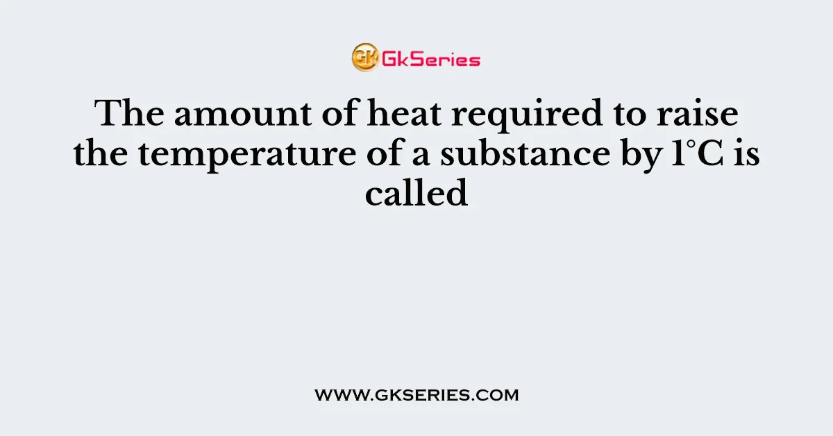 The amount of heat required to raise the temperature of a substance by 1°C is called