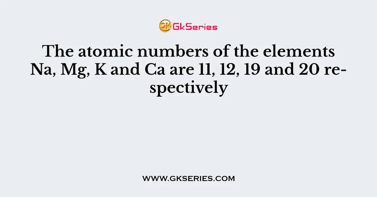The atomic numbers of the elements Na, Mg, K and Ca are 11, 12, 19 and 20 respectively