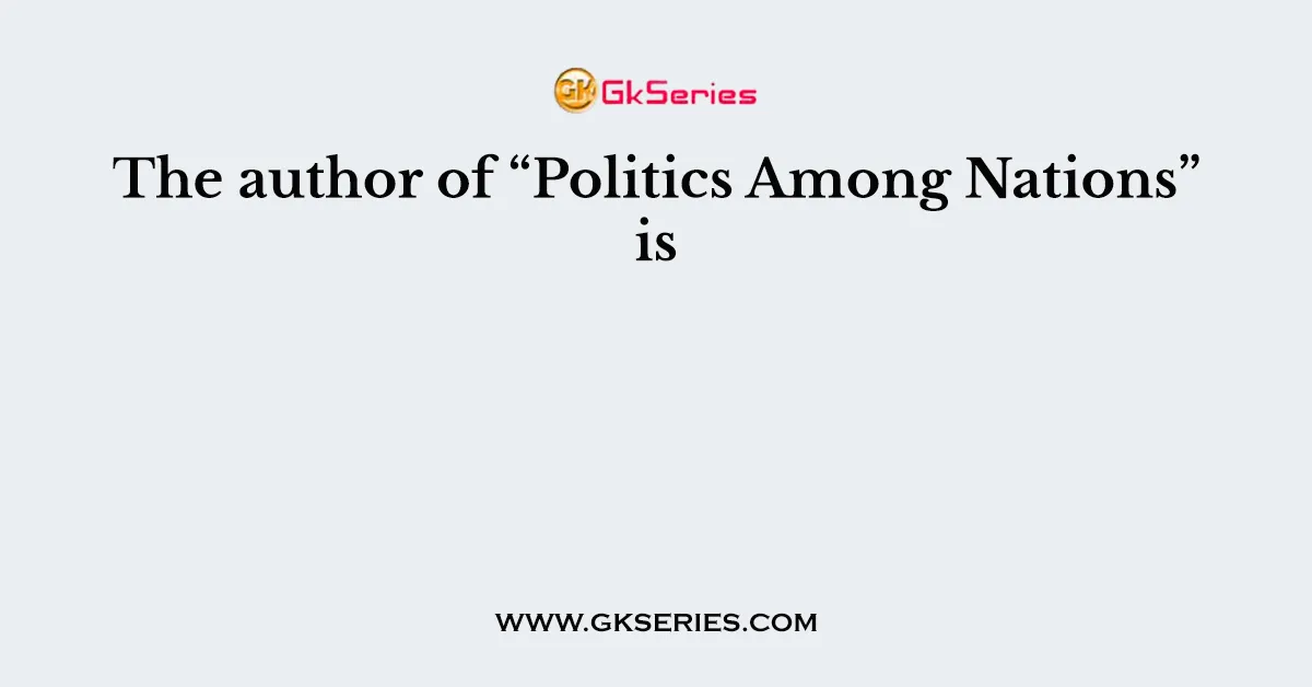 The author of “Politics Among Nations” is