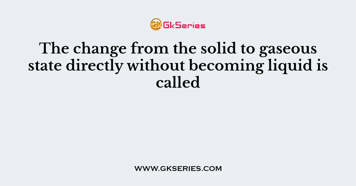 The change from the solid to gaseous state directly without becoming liquid is called