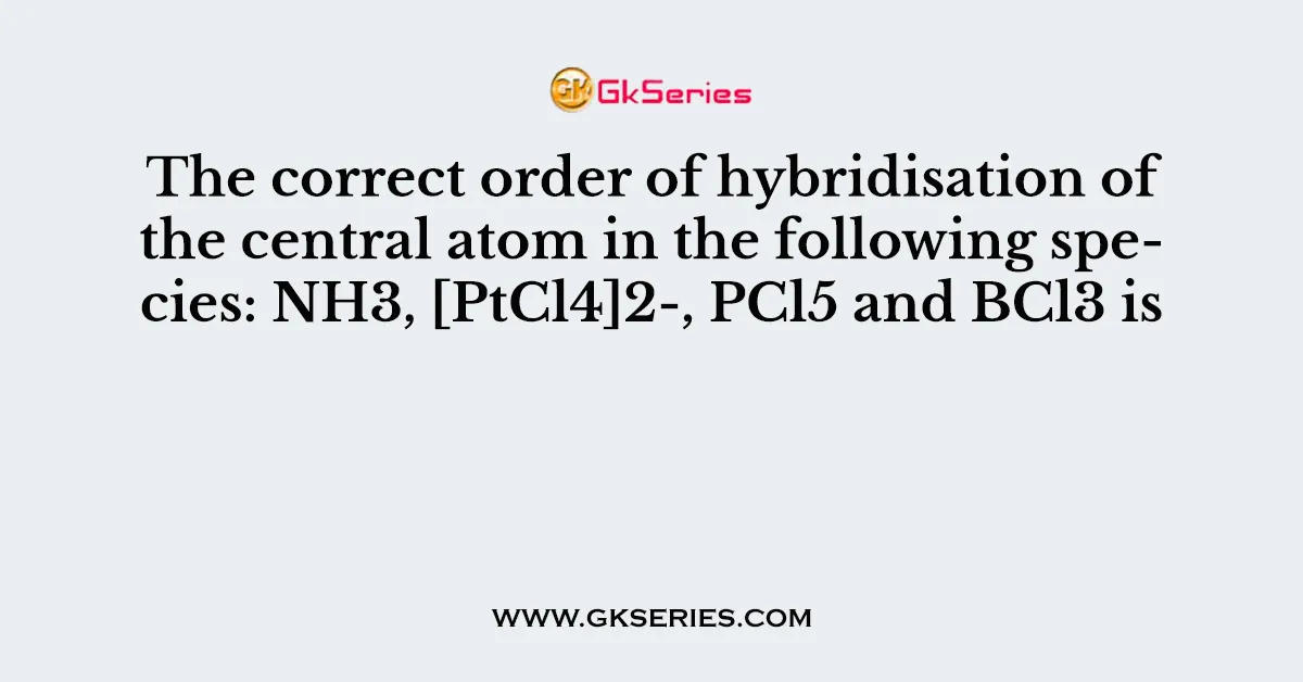 The correct order of hybridisation of the central atom in the following species: NH3, [PtCl4]2-, PCl5 and BCl3 is