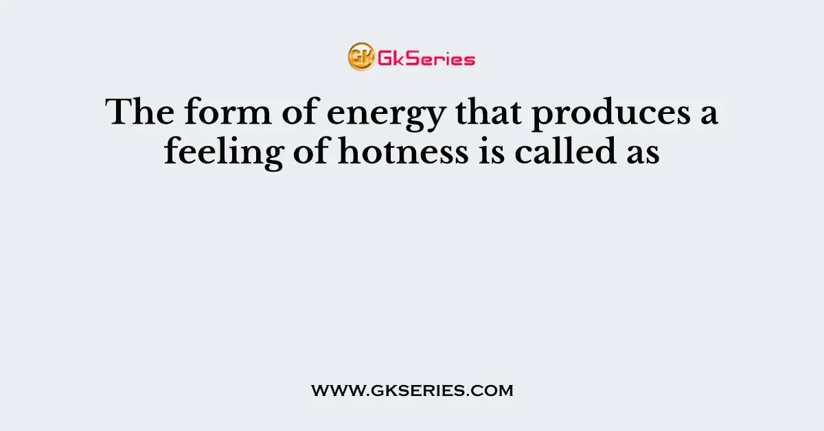 The form of energy that produces a feeling of hotness is called as
