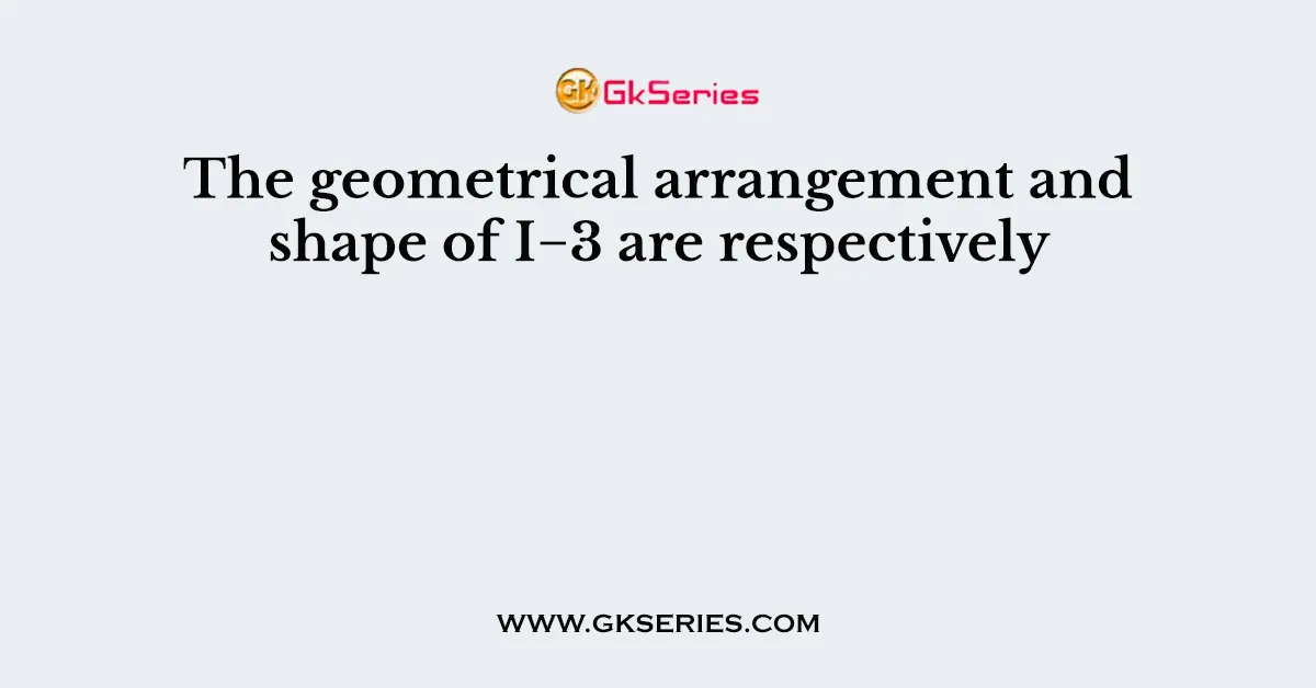 The geometrical arrangement and shape of I−3 are respectively