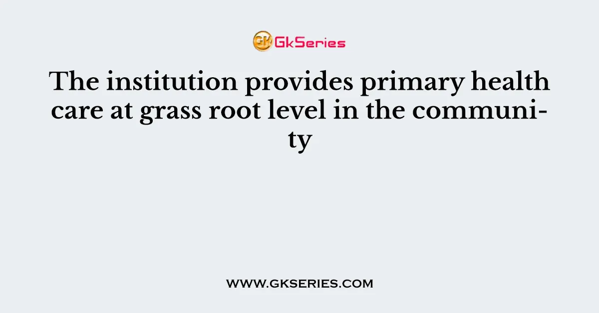 The institution provides primary health care at grass root level in the community