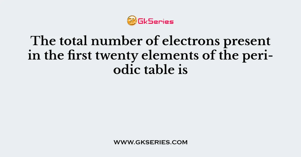 The total number of electrons present in the first twenty elements of the periodic table is