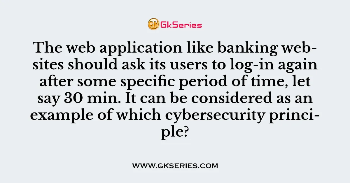 The web application like banking websites should ask its users to log-in again after some specific period of time, let say 30 min. It can be considered as an example of which cybersecurity principle?