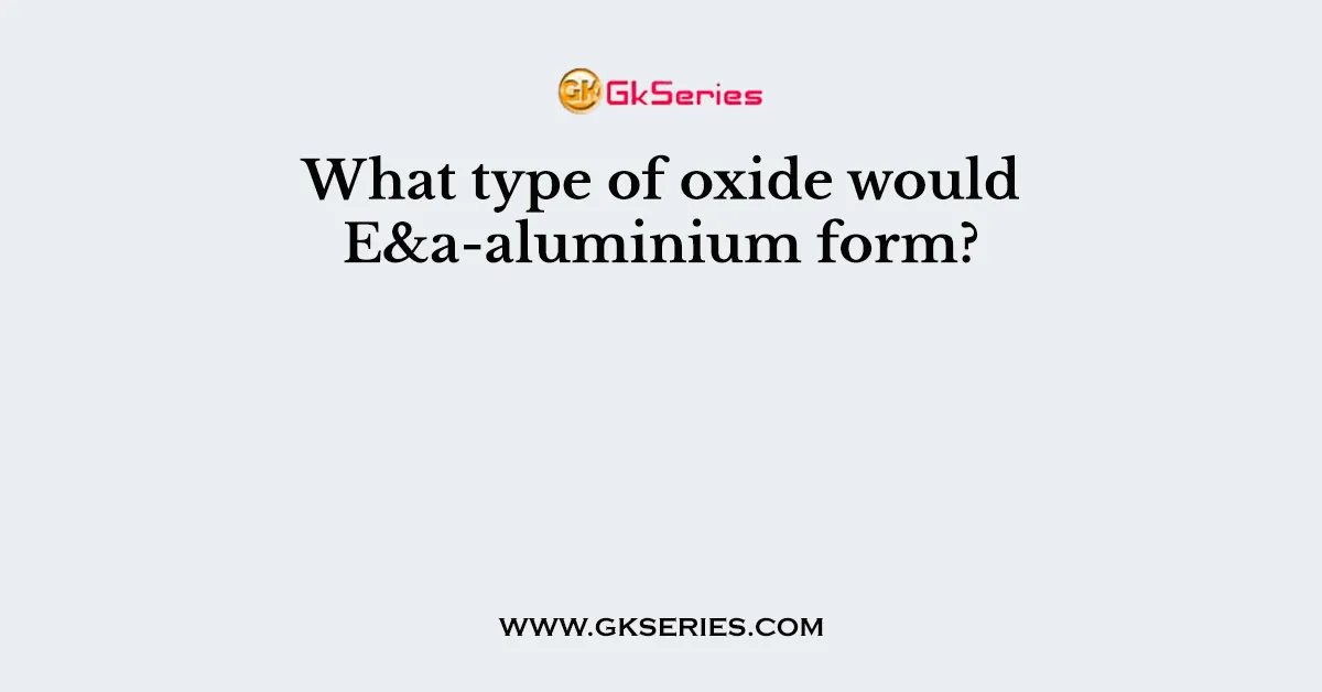 What type of oxide would E&a-aluminium form?