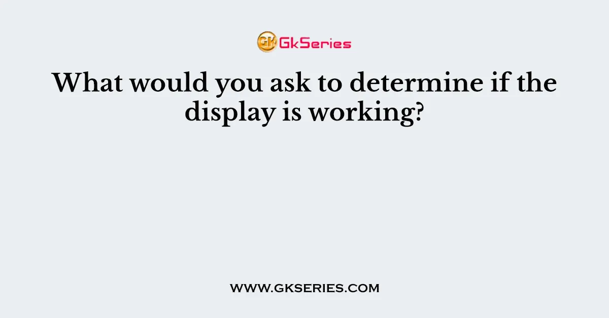 What would you ask to determine if the display is working?