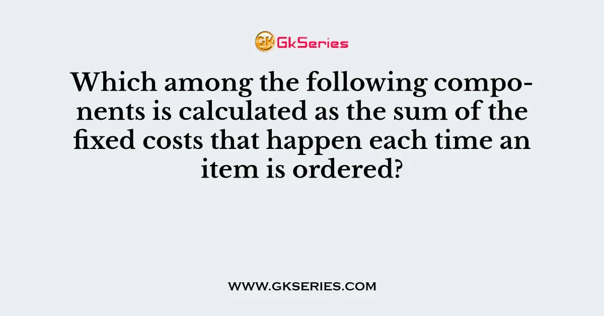 Which among the following components is calculated as the sum of the fixed costs that happen each time an item is ordered?