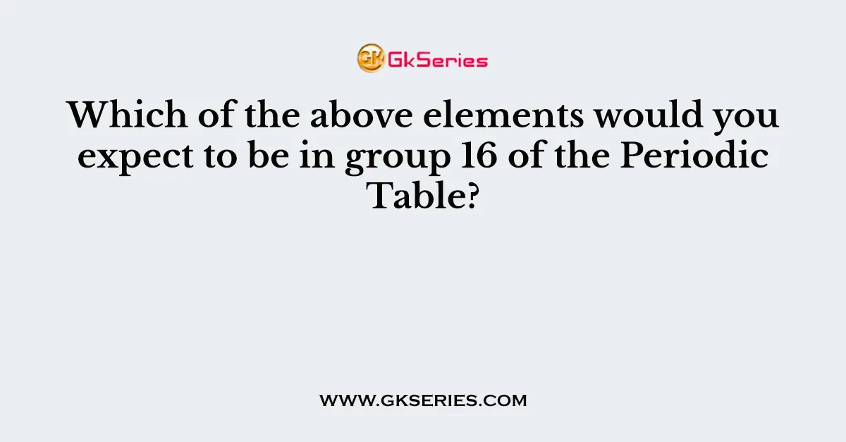 Which of the above elements would you expect to be in group 16 of the Periodic Table?