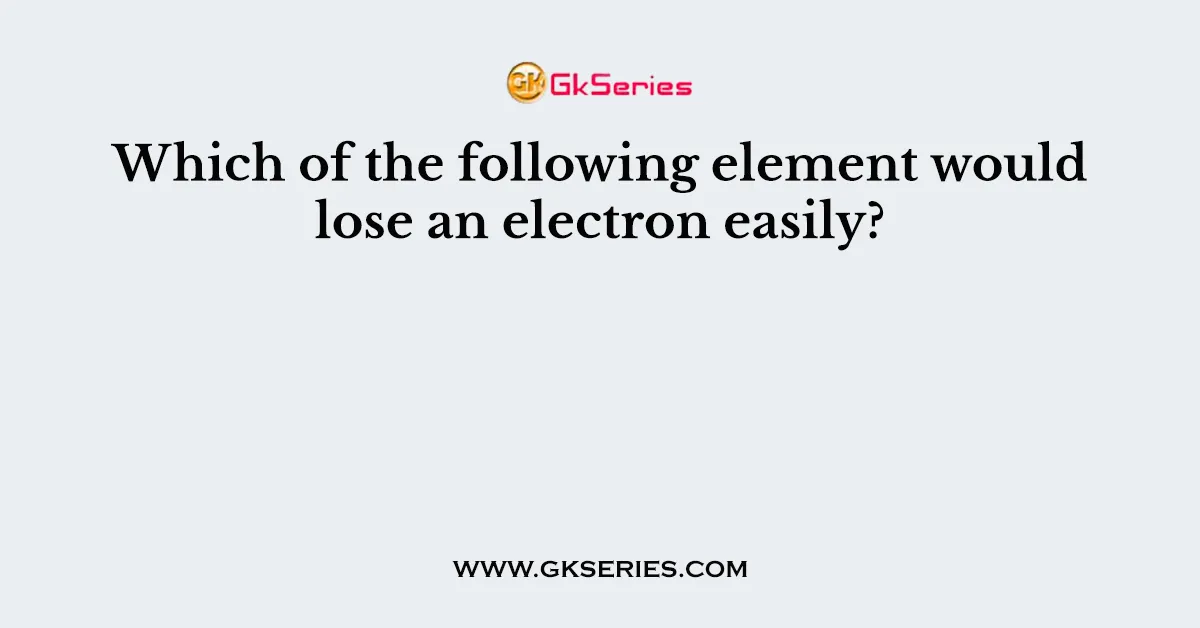 Which Of The Following Element Would Lose An Electron Easily