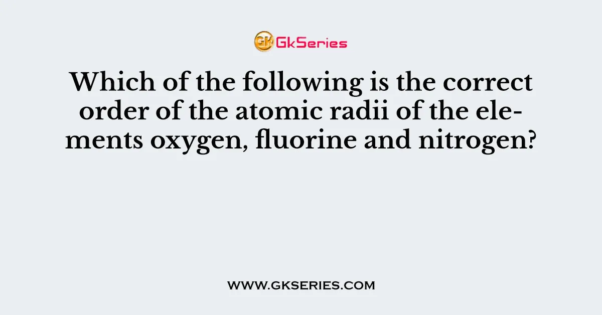 Which of the following is the correct order of the atomic radii of the elements oxygen, fluorine and nitrogen?