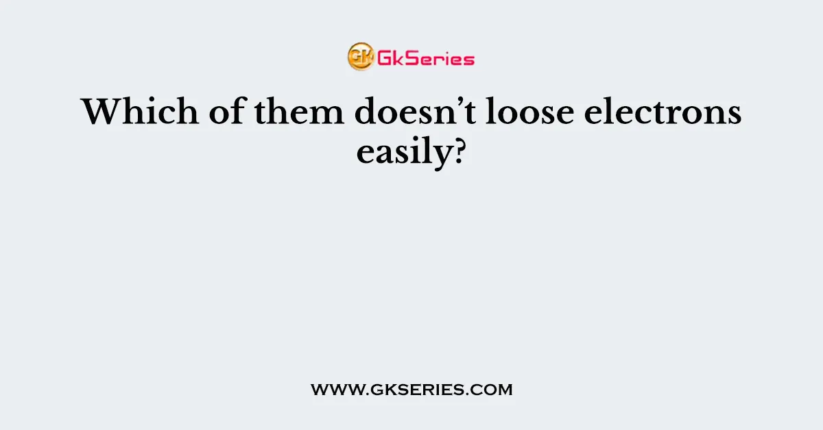 Which of them doesn’t loose electrons easily?