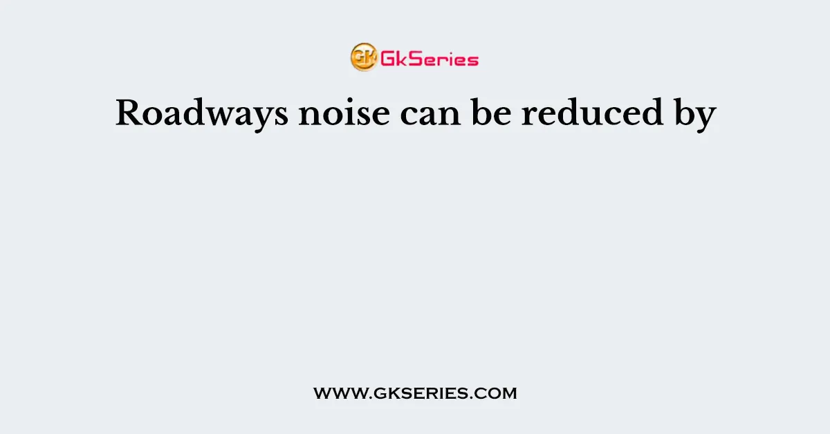 Roadways noise can be reduced by