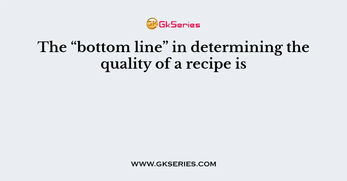 The “bottom line” in determining the quality of a recipe is