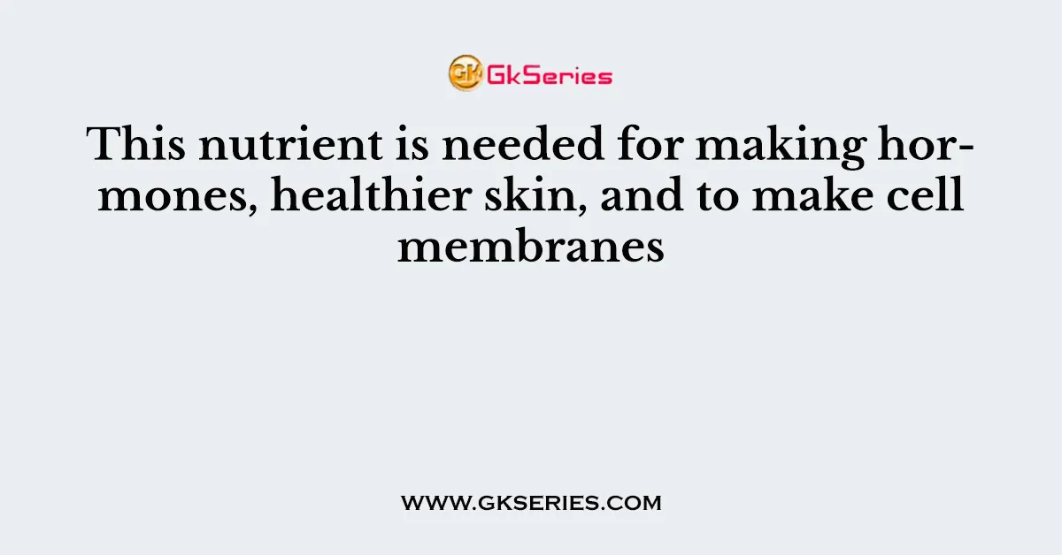 This nutrient is needed for making hormones, healthier skin, and to make cell membranes