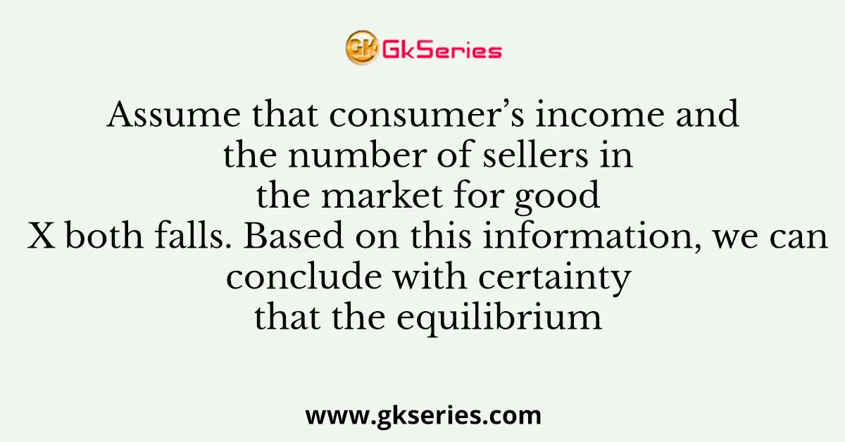 Assume that consumer’s income and the number of sellers in the market for good X both falls. Based on this information, we can conclude with certainty that the equilibrium