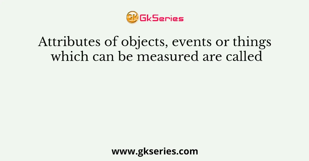 Attributes of objects, events or things which can be measured are called