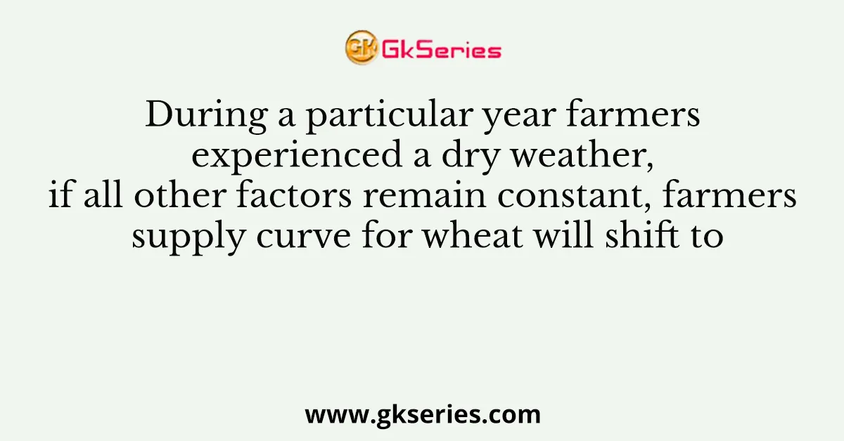During a particular year farmers experienced a dry weather, if all other factors remain constant, farmers supply curve for wheat will shift to