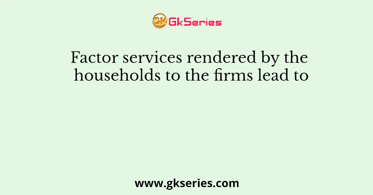 Factor services rendered by the households to the firms lead to