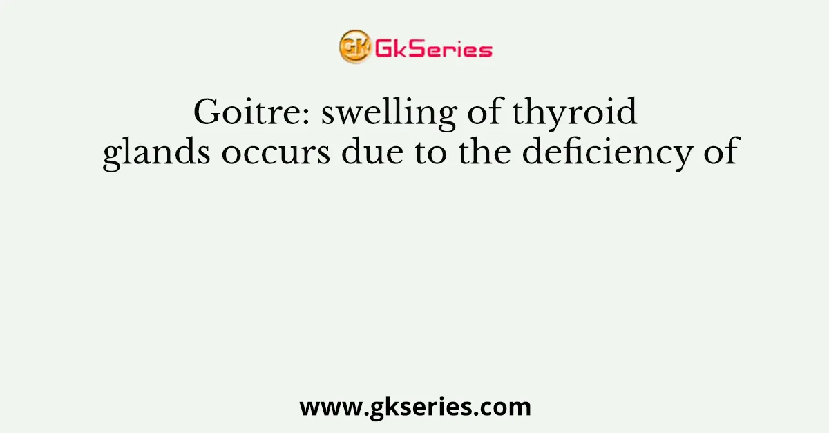 Goitre: swelling of thyroid glands occurs due to the deficiency of