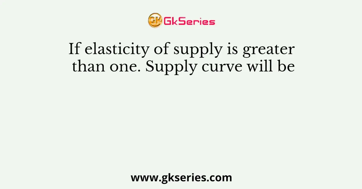If elasticity of supply is greater than one. Supply curve will be