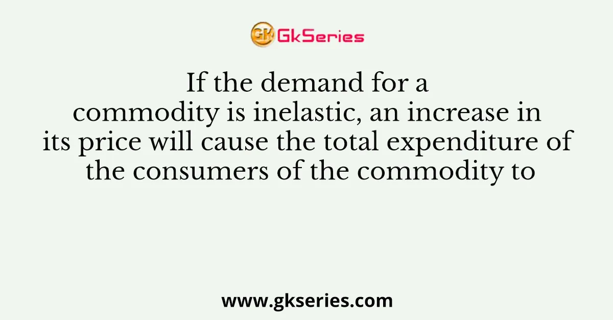 If the demand for a commodity is inelastic, an increase in its price will cause the total expenditure of the consumers of the commodity to