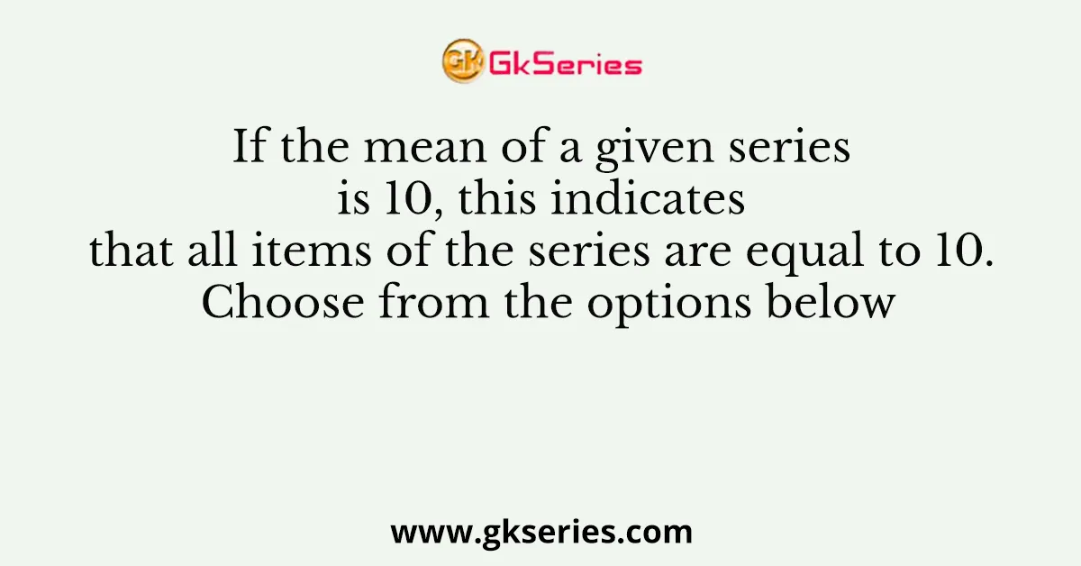 If the mean of a given series is 10, this indicates that all items of the series are equal to 10. Choose from the options below