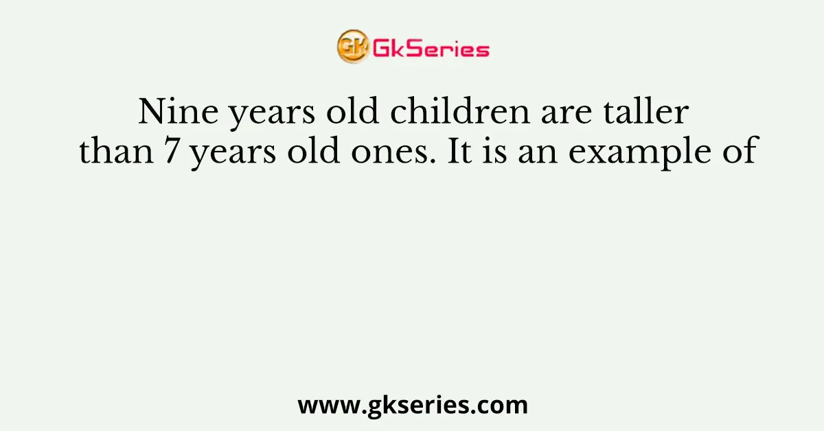 Nine years old children are taller than 7 years old ones. It is an example of