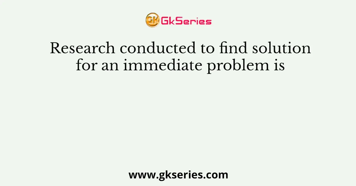 Research conducted to find solution for an immediate problem is