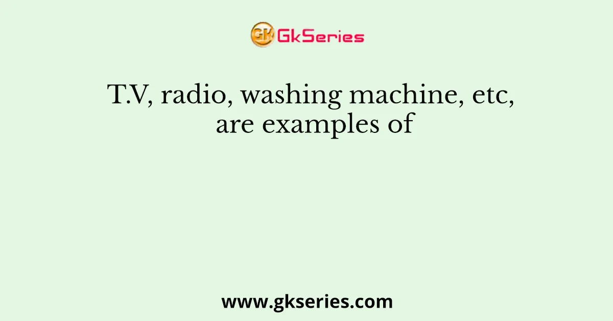 T.V, radio, washing machine, etc, are examples of