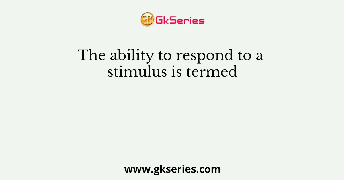 The ability to respond to a stimulus is termed