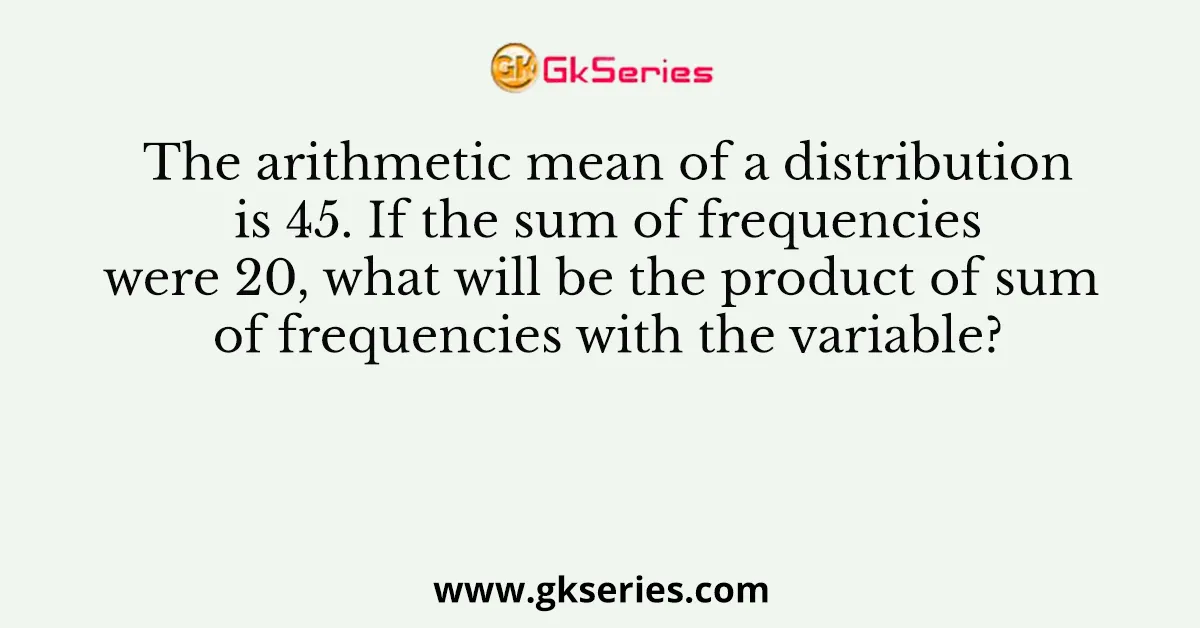 The arithmetic mean of a distribution is 45. If the sum of frequencies were 20, what will be the product of sum of frequencies with the variable?