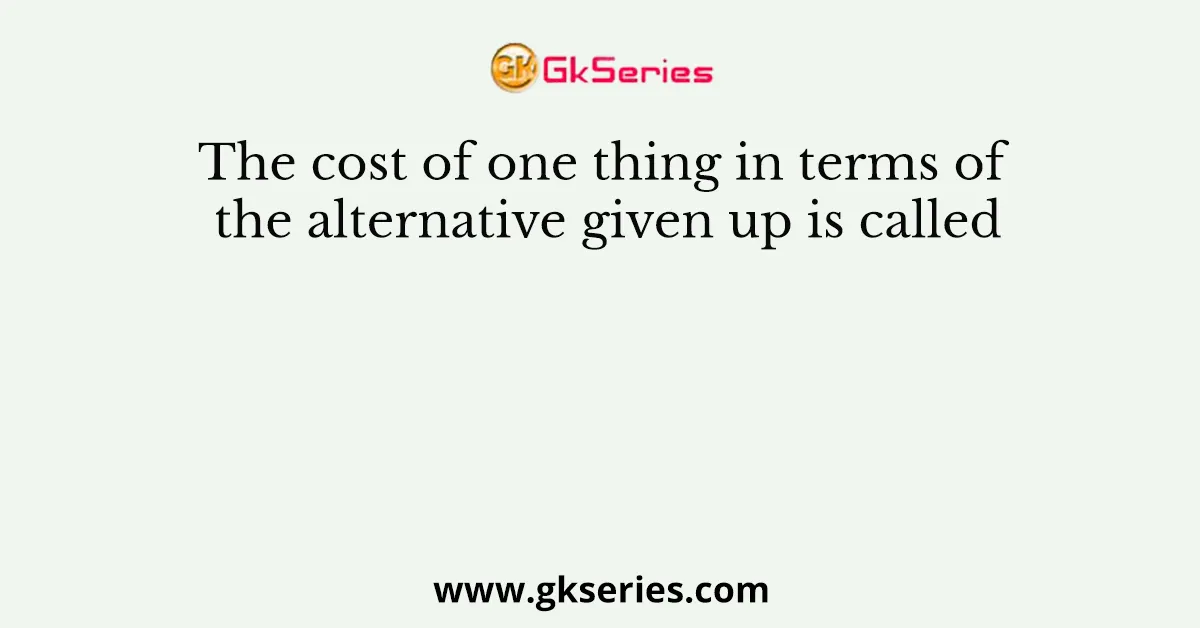 The cost of one thing in terms of the alternative given up is called