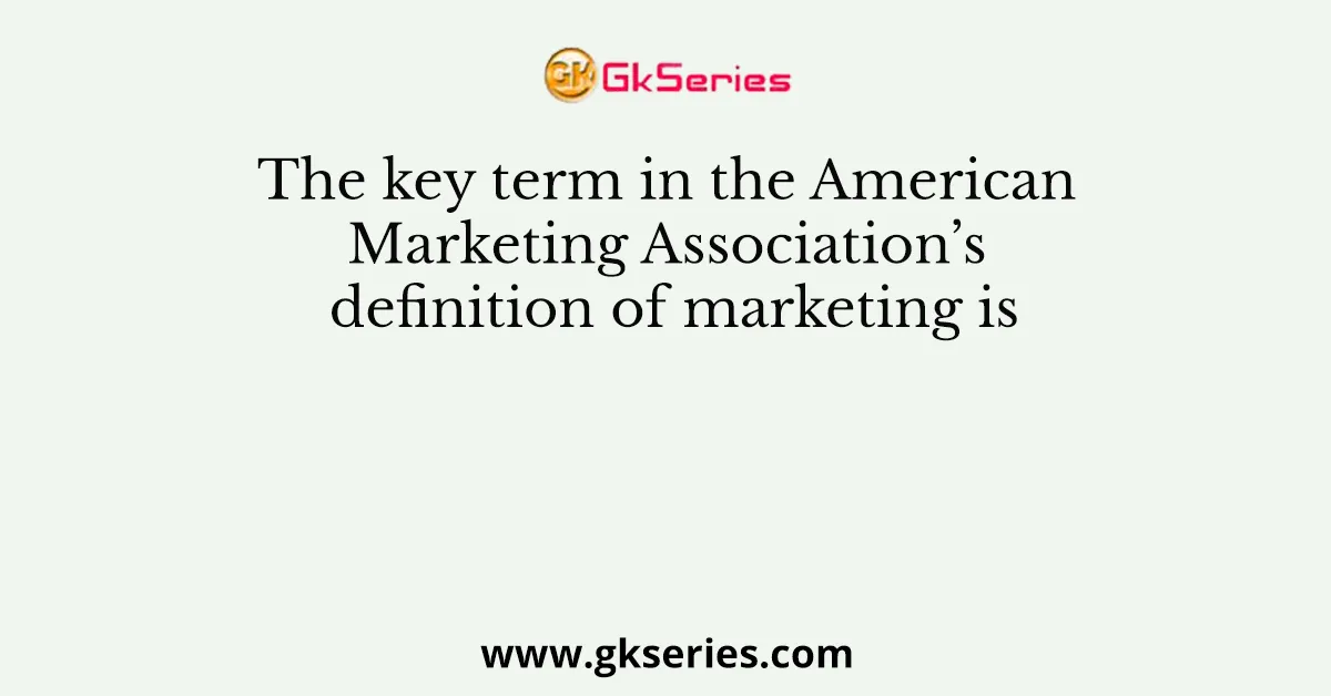 The key term in the American Marketing Association’s definition of marketing is