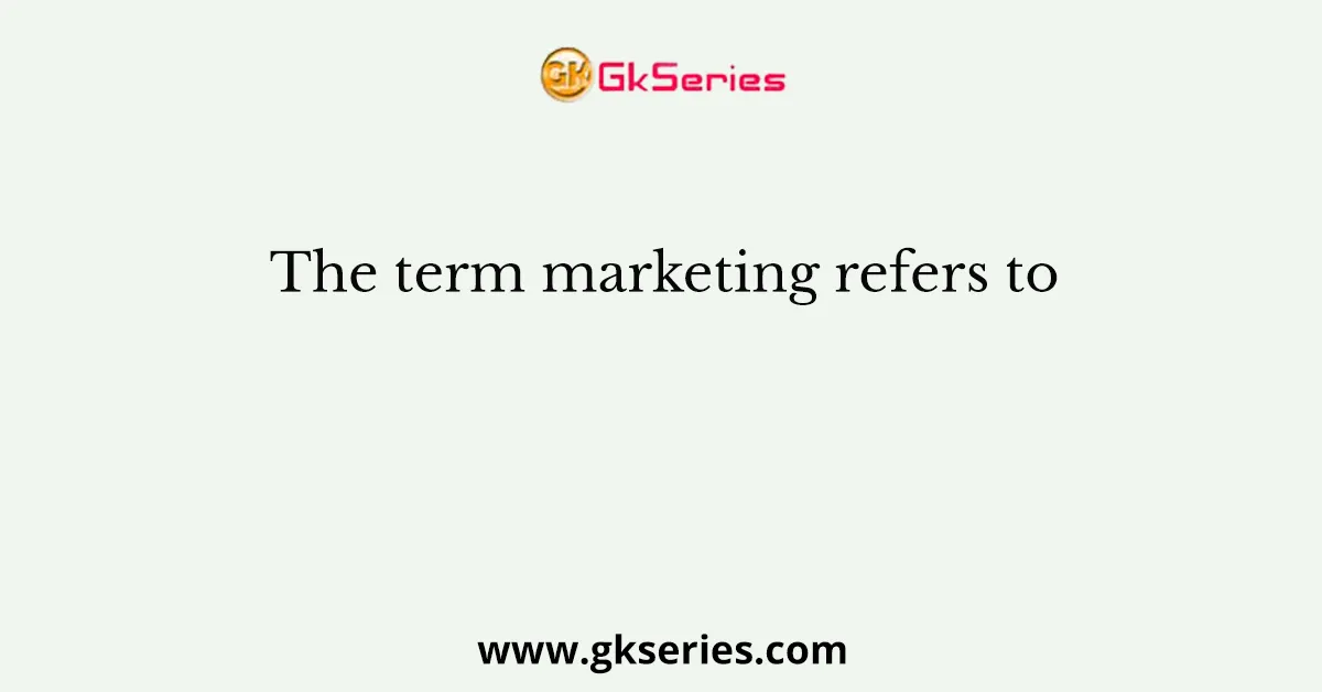 The term marketing refers to