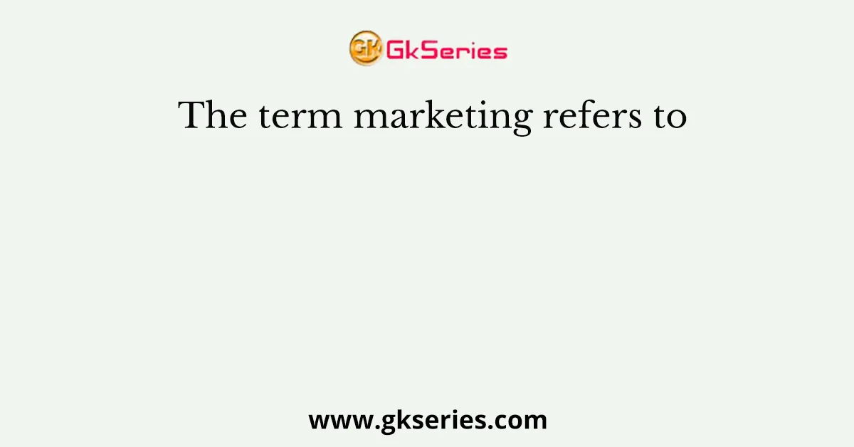 The term marketing refers to
