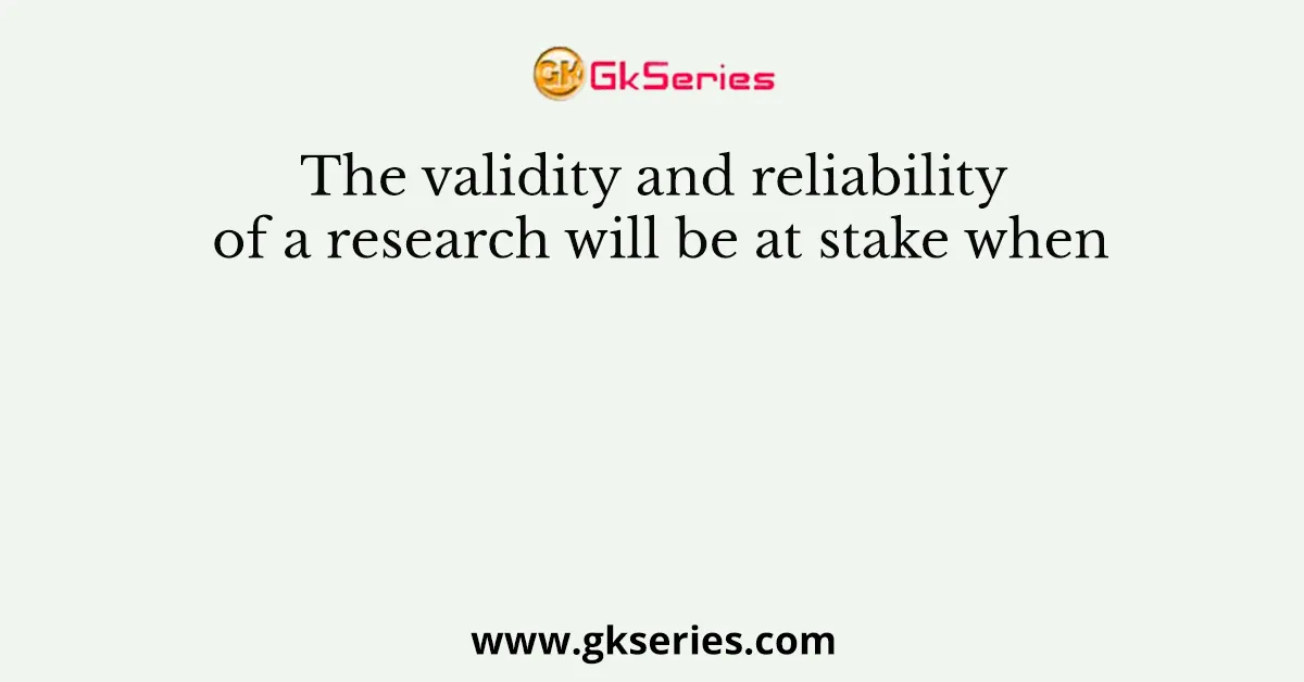 The validity and reliability of a research will be at stake when