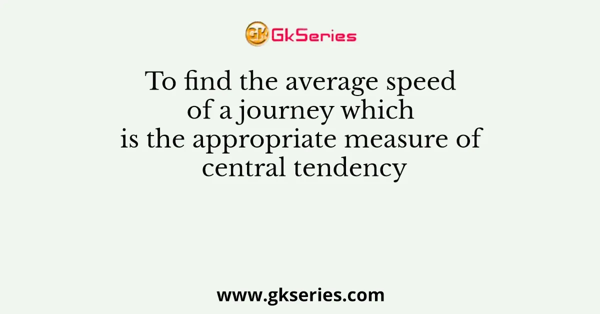 To find the average speed of a journey which is the appropriate measure of central tendency