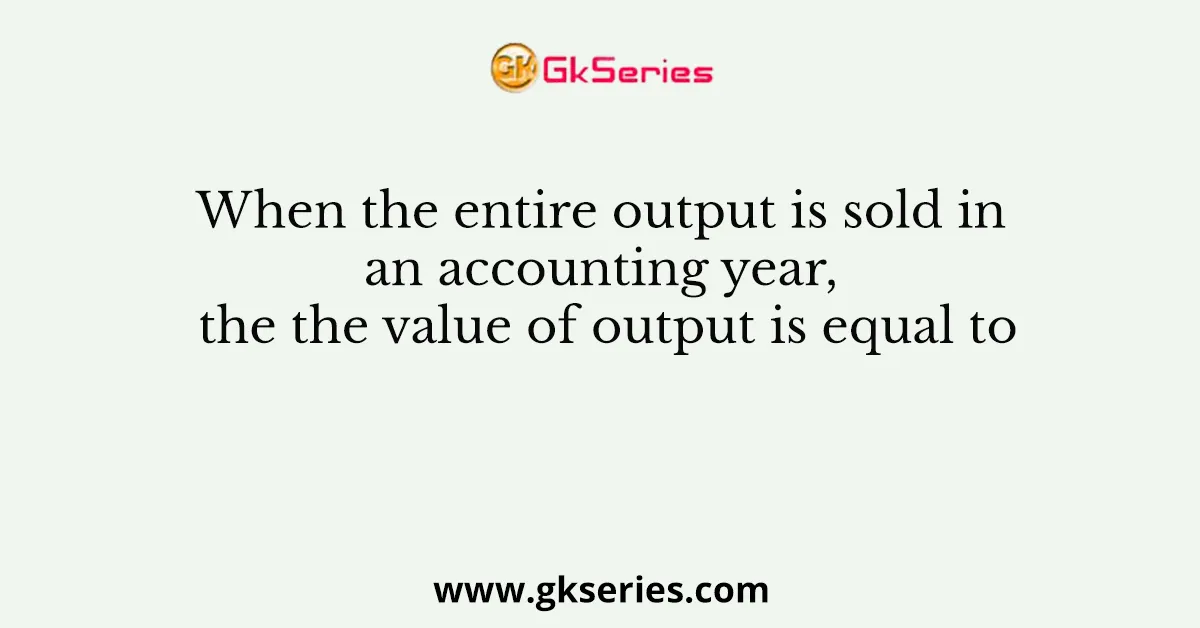 When the entire output is sold in an accounting year, the the value of output is equal to