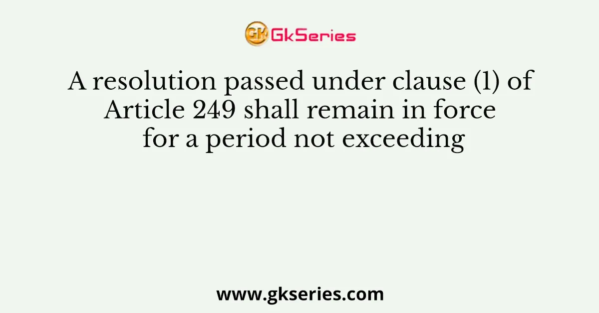 A resolution passed under clause (1) of Article 249 shall remain in force for a period not exceeding