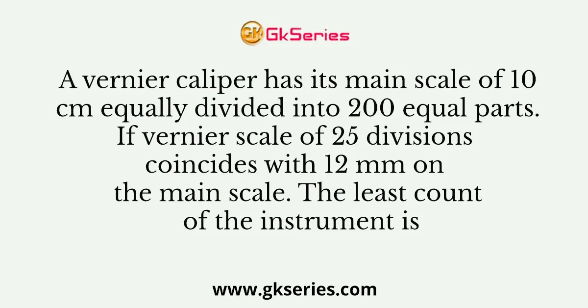 A vernier caliper has its main scale of 10 cm equally divided into 200 equal parts. If vernier scale of 25 divisions coincides with 12 mm on the main scale. The least count of the instrument is