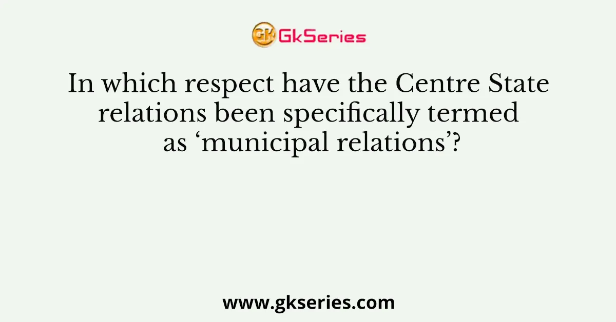In which respect have the Centre State relations been specifically termed as ‘municipal relations’?