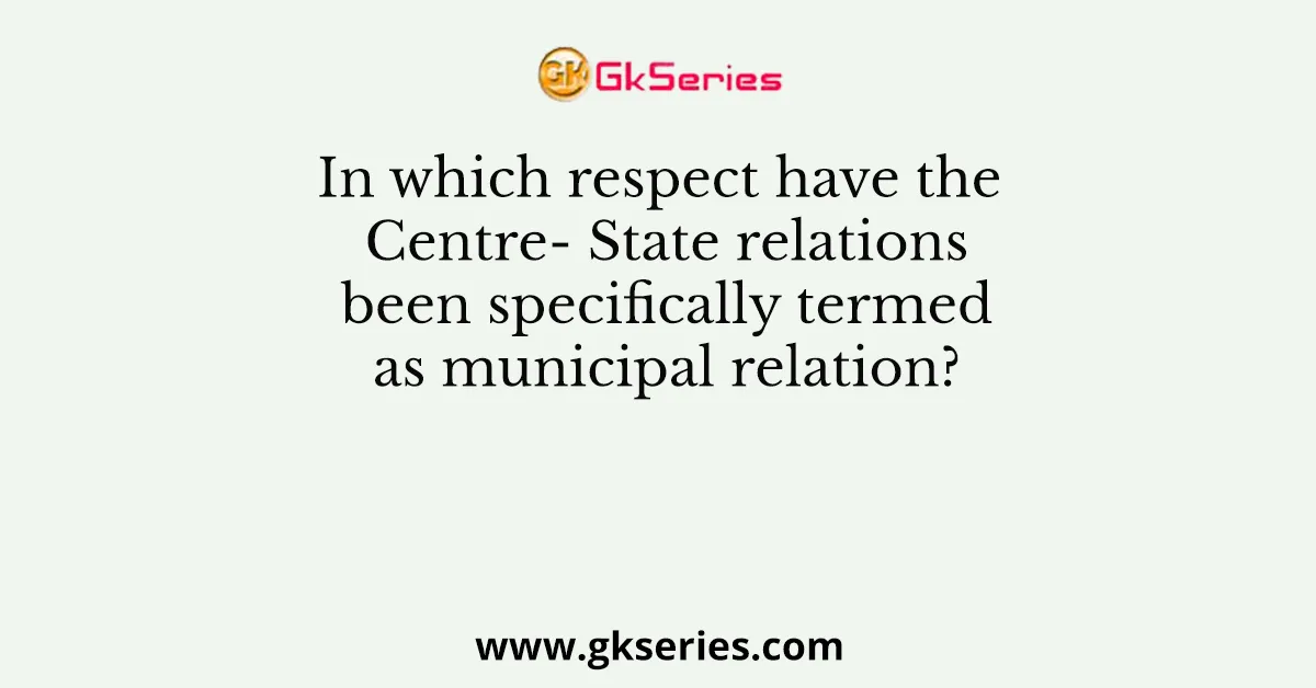 In which respect have the Centre- State relations been specifically termed as municipal relation?