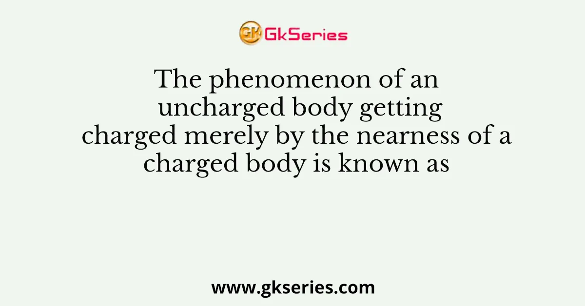 The phenomenon of an uncharged body getting charged merely by the nearness of a charged body is known as