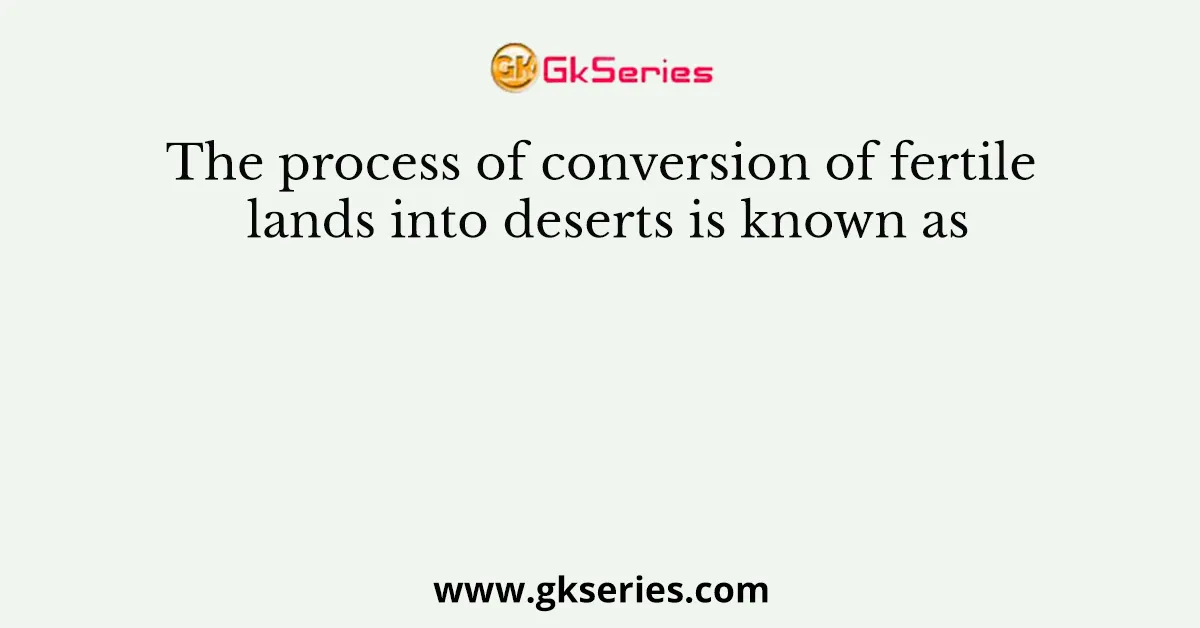 The process of conversion of fertile lands into deserts is known as