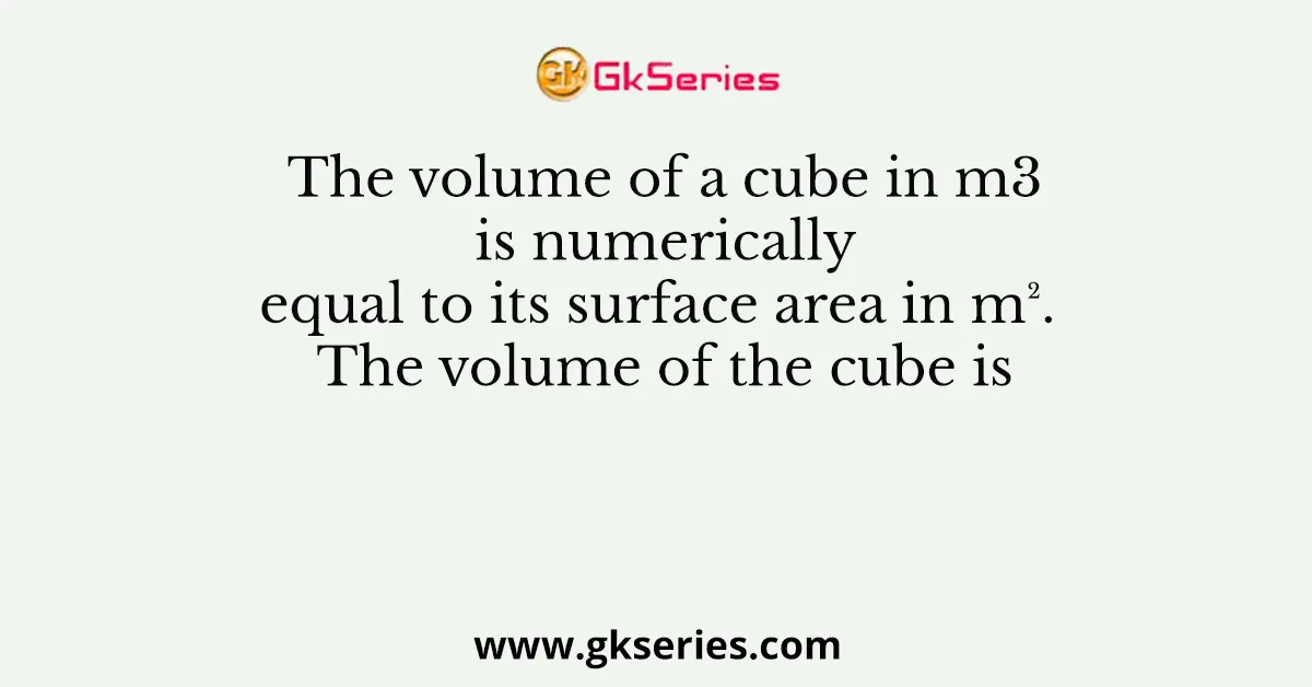 The volume of a cube in m3 is numerically equal to its surface area in m². The volume of the cube is